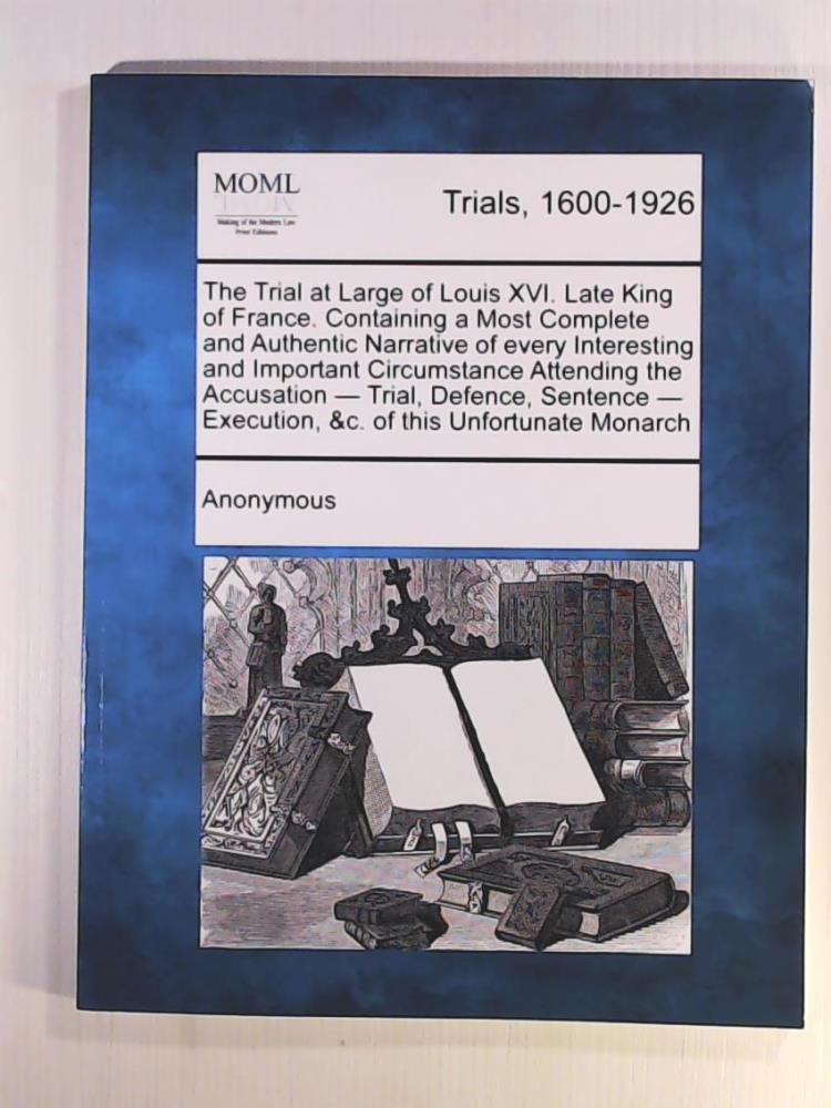 Anonymous  The Trial at Large of Louis XVI. Late King of France. Containing a Most Complete and Authentic Narrative of Every Interesting and Important ... - Execution, &C. of This Unfortunate Monarch 