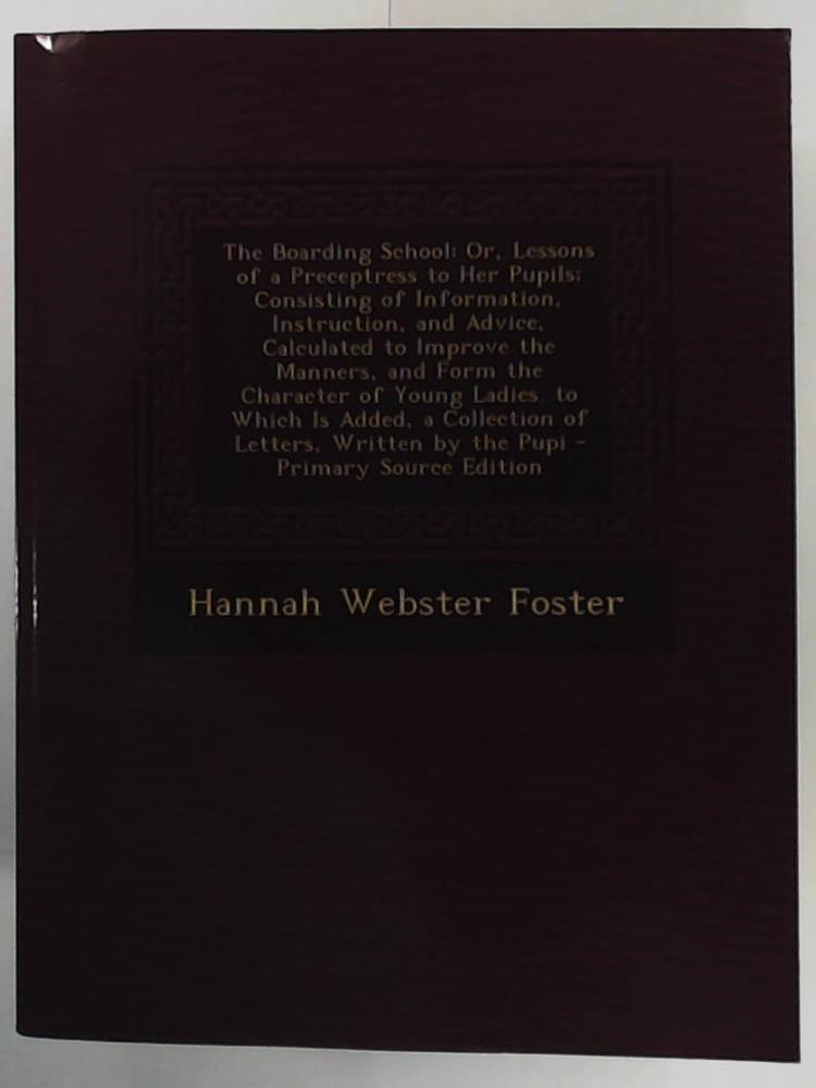 Foster, Hannah Webster  The Boarding School: Or, Lessons of a Preceptress to Her Pupils; Consisting of Information, Instruction, and Advice, Calculated to Improve the a Collection of Letters, Written by the Pupi 