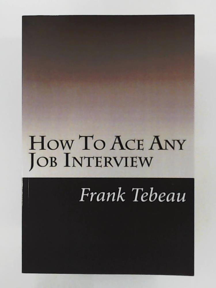 Tebeau, Frank, Griecci, Patricia  How To Ace Any Job Interview: Interviewing Tips: Interview For Success 