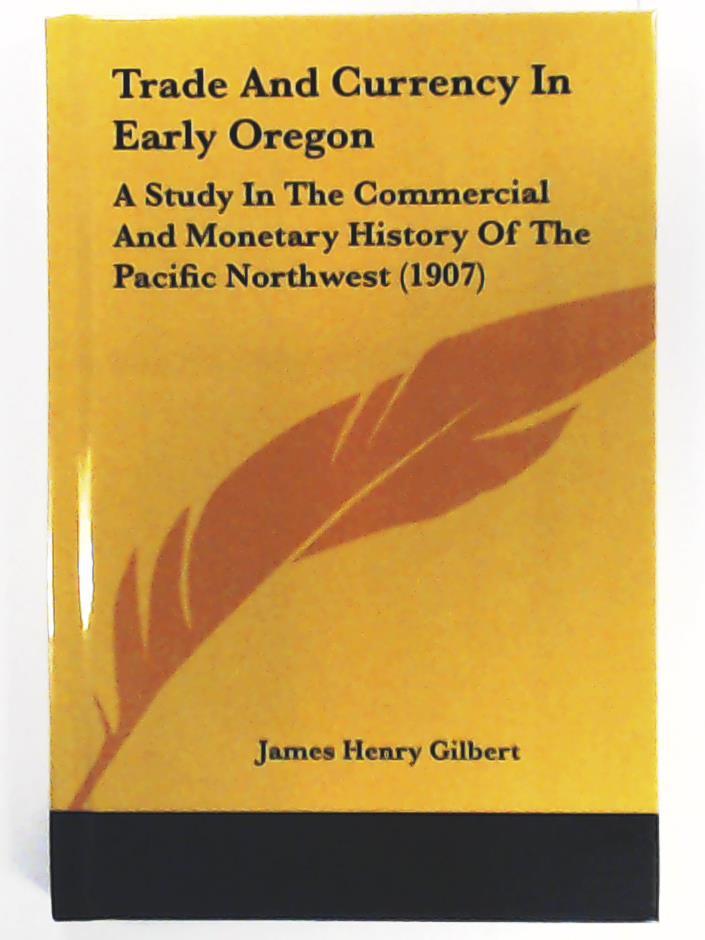 Gilbert, James Henry  Trade and Currency in Early Oregon: A Study in the Commercial and Monetary History of the Pacific Northwest (1907) 