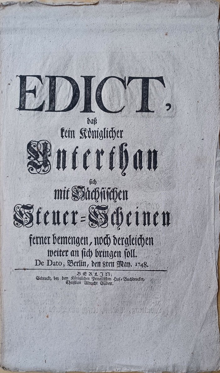 FRIEDRICH der GROSSE:  EDICT, daß kein Königlicher Unterthan sich mit Sächsischen Steuer-Scheinen ferner bemengen, noch dergleichen weiter an sich bringen soll. De Dato, Berlin, den 8ten May. 1748. 